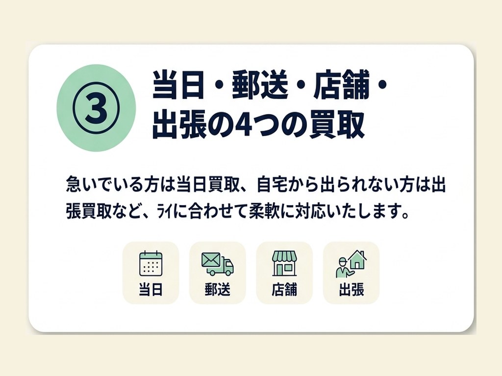 特徴③当日・郵送・店舗・出張の4つの買取。急いでいる方は当日買取、自宅から出られない方は出張買取など、ライフスタイルに合わせて柔軟に対応いたします。